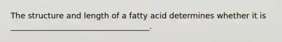 The structure and length of a fatty acid determines whether it is ___________________________________.