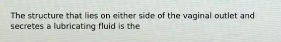 The structure that lies on either side of the vaginal outlet and secretes a lubricating fluid is the