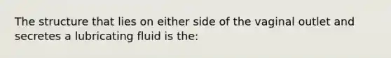 The structure that lies on either side of the vaginal outlet and secretes a lubricating fluid is the: