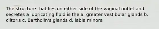 The structure that lies on either side of the vaginal outlet and secretes a lubricating fluid is the a. greater vestibular glands b. clitoris c. Bartholin's glands d. labia minora