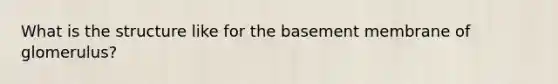 What is the structure like for the basement membrane of glomerulus?