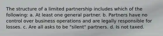 The structure of a limited partnership includes which of the following: a. At least one general partner. b. Partners have no control over business operations and are legally responsible for losses. c. Are all asks to be "silent" partners. d. Is not taxed.