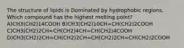 The structure of lipids is Dominated by hydrophobic regions. Which compound has the highest melting point? A)CH3(CH2)14COOH B)CH3(CH2)10CH=CH(CH2)2COOH C)CH3(CH2)2CH=CH(CH2)4CH=CH(CH2)4COOH D)CH3(CH2)2CH=CH(CH2)2CH=CH(CH2)2CH=CH(CH2)2COOH