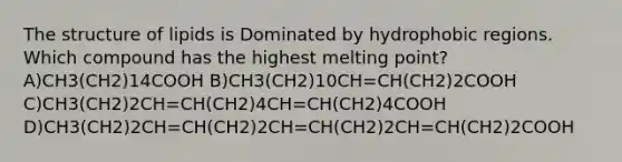 The structure of lipids is Dominated by hydrophobic regions. Which compound has the highest melting point? A)CH3(CH2)14COOH B)CH3(CH2)10CH=CH(CH2)2COOH C)CH3(CH2)2CH=CH(CH2)4CH=CH(CH2)4COOH D)CH3(CH2)2CH=CH(CH2)2CH=CH(CH2)2CH=CH(CH2)2COOH