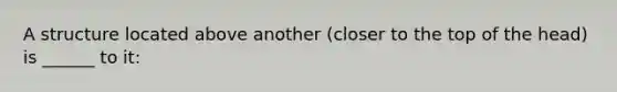 A structure located above another (closer to the top of the head) is ______ to it: