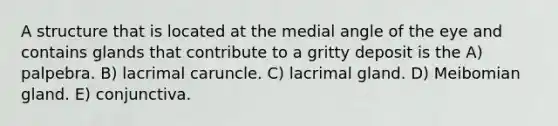 A structure that is located at the medial angle of the eye and contains glands that contribute to a gritty deposit is the A) palpebra. B) lacrimal caruncle. C) lacrimal gland. D) Meibomian gland. E) conjunctiva.