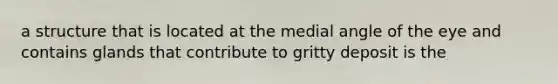 a structure that is located at the medial angle of the eye and contains glands that contribute to gritty deposit is the