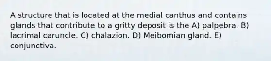 A structure that is located at the medial canthus and contains glands that contribute to a gritty deposit is the A) palpebra. B) lacrimal caruncle. C) chalazion. D) Meibomian gland. E) conjunctiva.