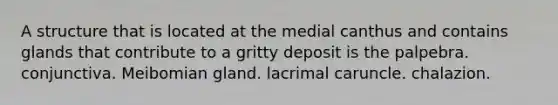 A structure that is located at the medial canthus and contains glands that contribute to a gritty deposit is the palpebra. conjunctiva. Meibomian gland. lacrimal caruncle. chalazion.
