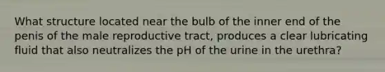 What structure located near the bulb of the inner end of the penis of the male reproductive tract, produces a clear lubricating fluid that also neutralizes the pH of the urine in the urethra?