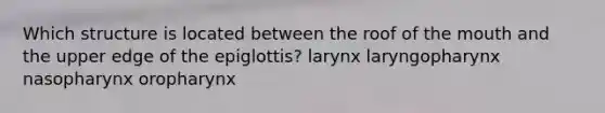 Which structure is located between the roof of the mouth and the upper edge of the epiglottis? larynx laryngopharynx nasopharynx oropharynx