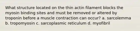 What structure located on the thin actin filament blocks the myosin binding sites and must be removed or altered by troponin before a <a href='https://www.questionai.com/knowledge/k0LBwLeEer-muscle-contraction' class='anchor-knowledge'>muscle contraction</a> can occur? a. sarcolemma b. tropomyosin c. sarcoplasmic reticulum d. myofibril