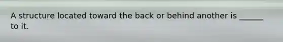 A structure located toward the back or behind another is ______ to it.