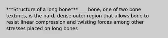 ***Structure of a long bone*** ___ bone, one of two bone textures, is the hard, dense outer region that allows bone to resist linear compression and twisting forces among other stresses placed on long bones