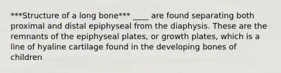 ***Structure of a long bone*** ____ are found separating both proximal and distal epiphyseal from the diaphysis. These are the remnants of the epiphyseal plates, or growth plates, which is a line of hyaline cartilage found in the developing bones of children