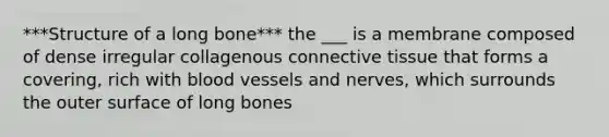 ***Structure of a long bone*** the ___ is a membrane composed of dense irregular collagenous connective tissue that forms a covering, rich with blood vessels and nerves, which surrounds the outer surface of long bones