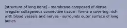 [structure of long bone] - membrane composed of dense irregular collagenous connective tissue - forms a covering, rich with blood vessels and nerves - surrounds outer surface of long bones