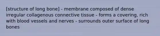 [structure of long bone] - membrane composed of dense irregular collagenous connective tissue - forms a covering, rich with blood vessels and nerves - surrounds outer surface of long bones