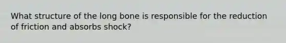 What structure of the long bone is responsible for the reduction of friction and absorbs shock?