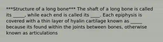 ***Structure of a long bone*** The shaft of a long bone is called its _____, while each end is called its ____. Each epiphysis is covered with a thin layer of hyalin cartilage known as _____ because its found within the joints between bones, otherwise known as articulations