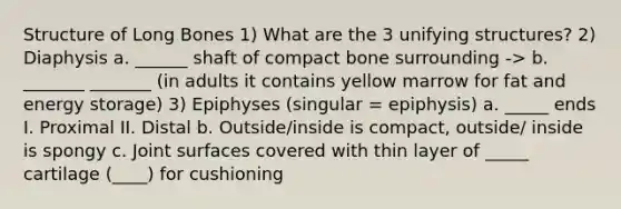 Structure of Long Bones 1) What are the 3 unifying structures? 2) Diaphysis a. ______ shaft of compact bone surrounding -> b. _______ _______ (in adults it contains yellow marrow for fat and energy storage) 3) Epiphyses (singular = epiphysis) a. _____ ends I. Proximal II. Distal b. Outside/inside is compact, outside/ inside is spongy c. Joint surfaces covered with thin layer of _____ cartilage (____) for cushioning