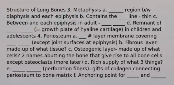 Structure of Long Bones 3. Metaphysis a. ______ region b/w diaphysis and each epiphysis b. Contains the ____line - thin c. Between and each epiphysis in adult - ____ _____ d. Remnant of _____ _____ (= growth plate of hyaline cartilage) in children and adolescents 4. Periosteum a. ___ # layer membrane covering ____ _____ (except joint surfaces at epiphysis) b. Fibrous layer- made up of what tissue? c. Osteogenic layer- made up of what cells? 2 names abutting the bone that give rise to all bone cells except osteoclasts (more later) d. Rich supply of what 3 things? e. _____ ______ (perforation fibers)- gifts of collagen connecting periosteum to bone matrix f. Anchoring point for _____ and ______