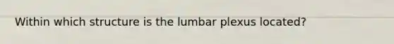 Within which structure is the lumbar plexus located?