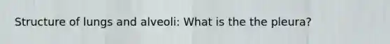 Structure of lungs and alveoli: What is the the pleura?