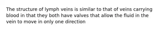 The structure of lymph veins is similar to that of veins carrying blood in that they both have valves that allow the fluid in the vein to move in only one direction