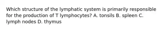 Which structure of the lymphatic system is primarily responsible for the production of T​ lymphocytes? A. tonsils B. spleen C. lymph nodes D. thymus