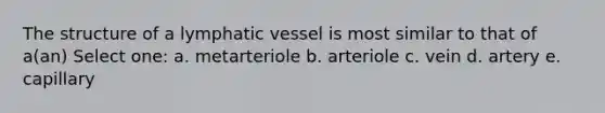 The structure of a lymphatic vessel is most similar to that of a(an) Select one: a. metarteriole b. arteriole c. vein d. artery e. capillary