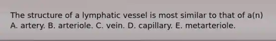 The structure of a lymphatic vessel is most similar to that of a(n) A. artery. B. arteriole. C. vein. D. capillary. E. metarteriole.