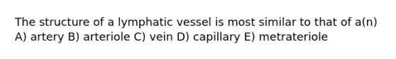 The structure of a lymphatic vessel is most similar to that of a(n) A) artery B) arteriole C) vein D) capillary E) metrateriole