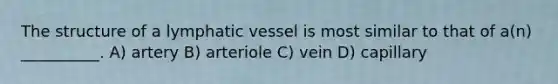 The structure of a lymphatic vessel is most similar to that of a(n) __________. A) artery B) arteriole C) vein D) capillary