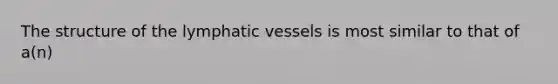 The structure of the lymphatic vessels is most similar to that of a(n)