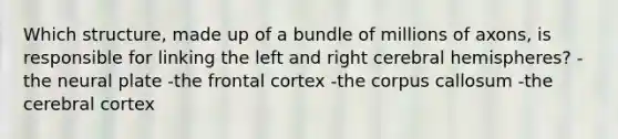 Which structure, made up of a bundle of millions of axons, is responsible for linking the left and right cerebral hemispheres? -the neural plate -the frontal cortex -the corpus callosum -the cerebral cortex