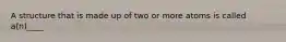 A structure that is made up of two or more atoms is called a(n)____