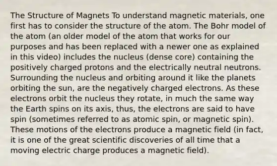 The Structure of Magnets To understand magnetic materials, one first has to consider the structure of the atom. The Bohr model of the atom (an older model of the atom that works for our purposes and has been replaced with a newer one as explained in this video) includes the nucleus (dense core) containing the positively charged protons and the electrically neutral neutrons. Surrounding the nucleus and orbiting around it like the planets orbiting the sun, are the negatively charged electrons. As these electrons orbit the nucleus they rotate, in much the same way the Earth spins on its axis, thus, the electrons are said to have spin (sometimes referred to as atomic spin, or magnetic spin). These motions of the electrons produce a magnetic field (in fact, it is one of the great scientific discoveries of all time that a moving electric charge produces a magnetic field).