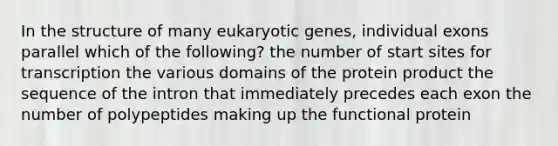 In the structure of many eukaryotic genes, individual exons parallel which of the following? the number of start sites for transcription the various domains of the protein product the sequence of the intron that immediately precedes each exon the number of polypeptides making up the functional protein