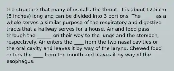 the structure that many of us calls the throat. It is about 12.5 cm (5 inches) long and can be divided into 3 portions. The _____ as a whole serves a similar purpose of the respiratory and digestive tracts that a hallway serves for a house. Air and food pass through the ______ on their way to the lungs and the stomach, respectively. Air enters the ____ from the two nasal cavities or the oral cavity and leaves it by way of the larynx. Chewed food enters the ____ from the mouth and leaves it by way of the esophagus.