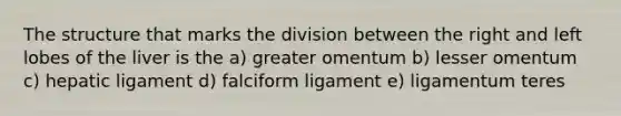 The structure that marks the division between the right and left lobes of the liver is the a) greater omentum b) lesser omentum c) hepatic ligament d) falciform ligament e) ligamentum teres