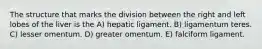 The structure that marks the division between the right and left lobes of the liver is the A) hepatic ligament. B) ligamentum teres. C) lesser omentum. D) greater omentum. E) falciform ligament.