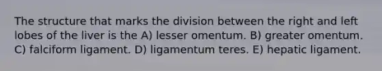 The structure that marks the division between the right and left lobes of the liver is the A) lesser omentum. B) greater omentum. C) falciform ligament. D) ligamentum teres. E) hepatic ligament.