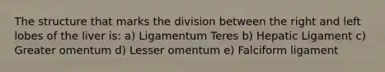 The structure that marks the division between the right and left lobes of the liver is: a) Ligamentum Teres b) Hepatic Ligament c) Greater omentum d) Lesser omentum e) Falciform ligament