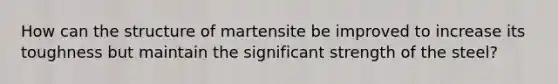 How can the structure of martensite be improved to increase its toughness but maintain the significant strength of the steel?