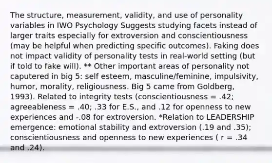 The structure, measurement, validity, and use of personality variables in IWO Psychology Suggests studying facets instead of larger traits especially for extroversion and conscientiousness (may be helpful when predicting specific outcomes). Faking does not impact validity of personality tests in real-world setting (but if told to fake will). ** Other important areas of personality not caputered in big 5: self esteem, masculine/feminine, impulsivity, humor, morality, religiousness. Big 5 came from Goldberg, 1993). Related to integrity tests (conscientiousness = .42; agreeableness = .40; .33 for E.S., and .12 for openness to new experiences and -.08 for extroversion. *Relation to LEADERSHIP emergence: emotional stability and extroversion (.19 and .35); conscientiousness and openness to new experiences ( r = .34 and .24).