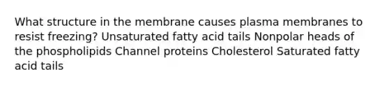 What structure in the membrane causes plasma membranes to resist freezing? Unsaturated fatty acid tails Nonpolar heads of the phospholipids Channel proteins Cholesterol Saturated fatty acid tails