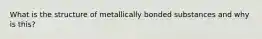 What is the structure of metallically bonded substances and why is this?