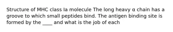 Structure of MHC class Ia molecule The long heavy α chain has a groove to which small peptides bind. The antigen binding site is formed by the ____ and what is the job of each