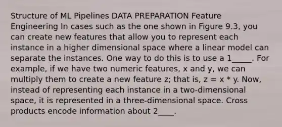 Structure of ML Pipelines DATA PREPARATION Feature Engineering In cases such as the one shown in Figure 9.3, you can create new features that allow you to represent each instance in a higher dimensional space where a linear model can separate the instances. One way to do this is to use a 1_____. For example, if we have two numeric features, x and y, we can multiply them to create a new feature z; that is, z = x * y. Now, instead of representing each instance in a two-dimensional space, it is represented in a three-dimensional space. Cross products encode information about 2____.